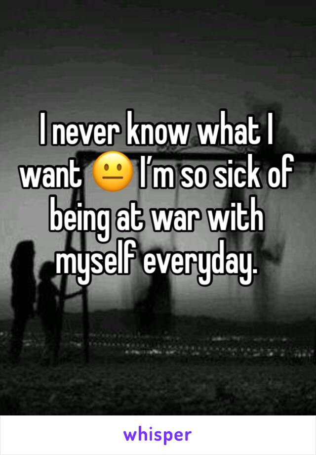I never know what I want 😐 I’m so sick of being at war with myself everyday. 