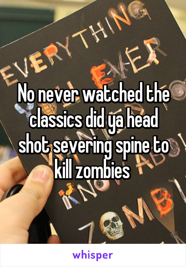 No never watched the classics did ya head shot severing spine to kill zombies 