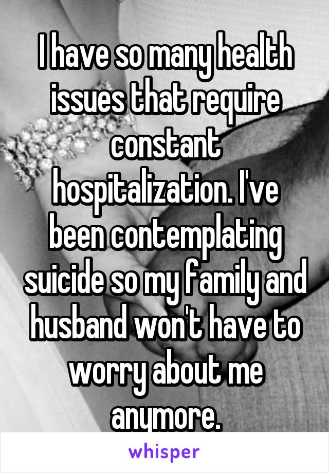 I have so many health issues that require constant hospitalization. I've been contemplating suicide so my family and husband won't have to worry about me anymore.