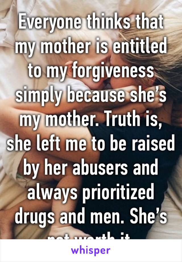 Everyone thinks that my mother is entitled to my forgiveness simply because she’s my mother. Truth is, she left me to be raised by her abusers and always prioritized drugs and men. She’s not worth it.