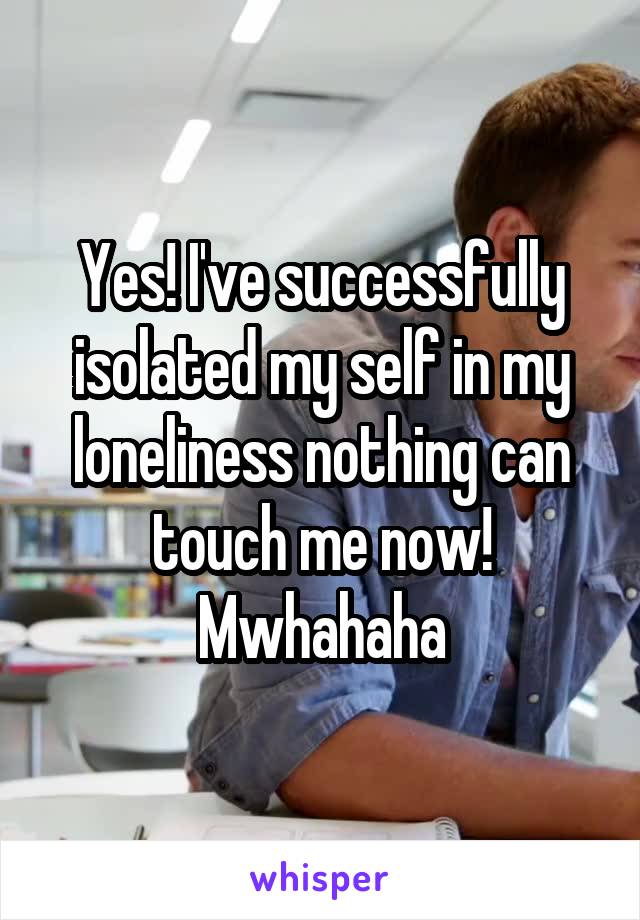 Yes! I've successfully isolated my self in my loneliness nothing can touch me now! Mwhahaha