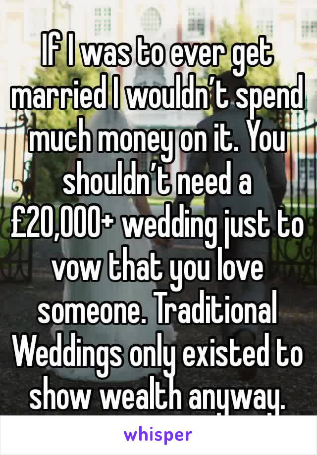 If I was to ever get married I wouldn’t spend much money on it. You shouldn’t need a £20,000+ wedding just to vow that you love someone. Traditional Weddings only existed to show wealth anyway.
