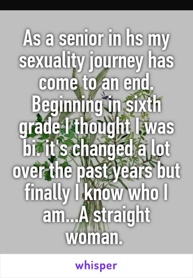 As a senior in hs my sexuality journey has come to an end. Beginning in sixth grade I thought I was bi. it's changed a lot over the past years but finally I know who I am...A straight woman. 