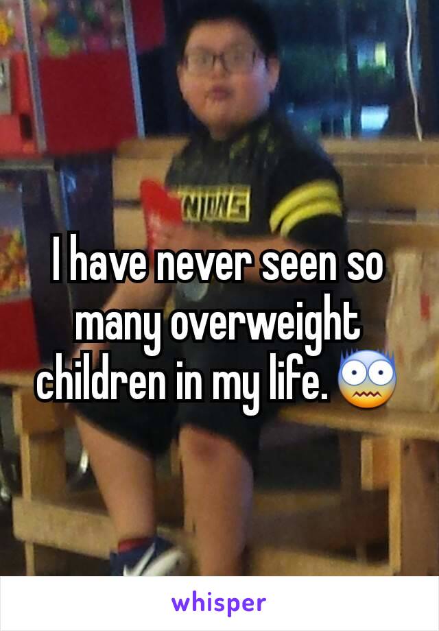 I have never seen so many overweight children in my life.😨
