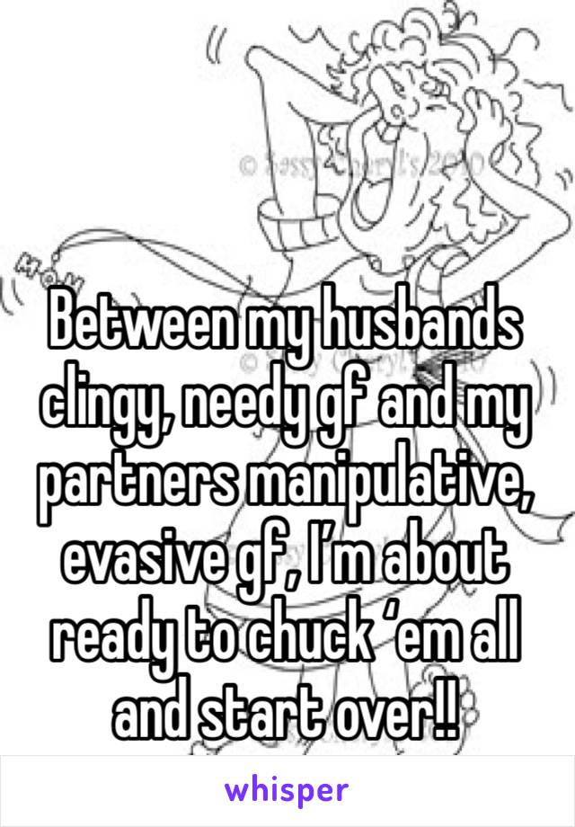 Between my husbands clingy, needy gf and my partners manipulative, evasive gf, I’m about ready to chuck ‘em all and start over!!