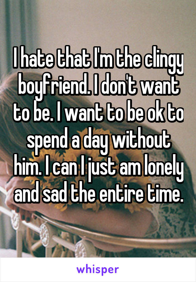 I hate that I'm the clingy boyfriend. I don't want to be. I want to be ok to spend a day without him. I can I just am lonely and sad the entire time. 