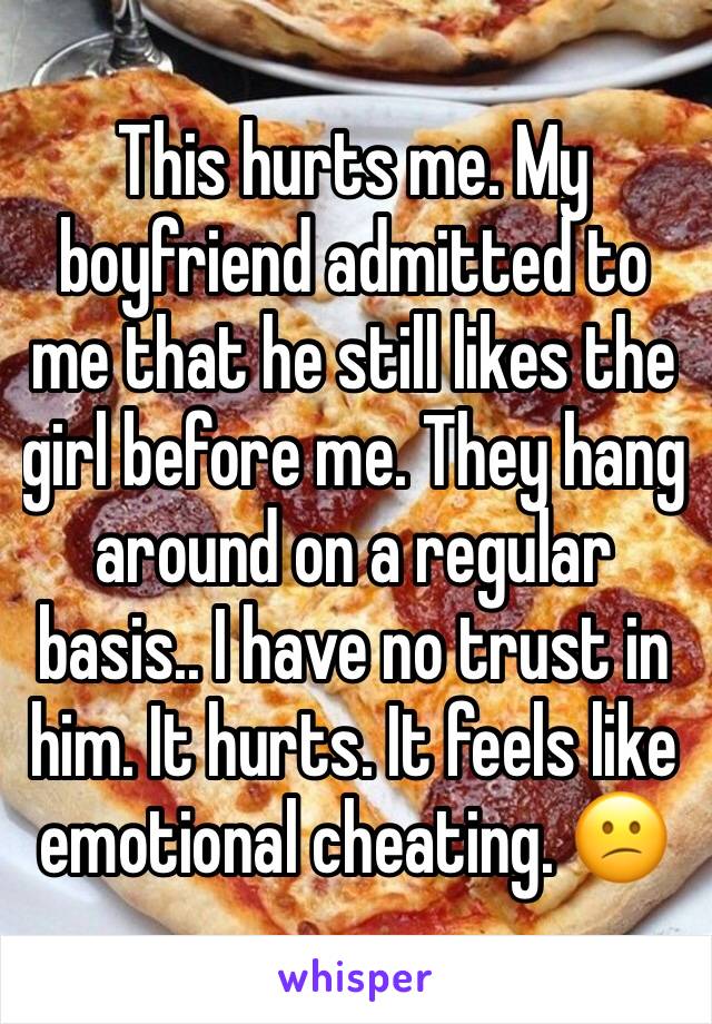 This hurts me. My boyfriend admitted to me that he still likes the girl before me. They hang around on a regular basis.. I have no trust in him. It hurts. It feels like emotional cheating. 😕