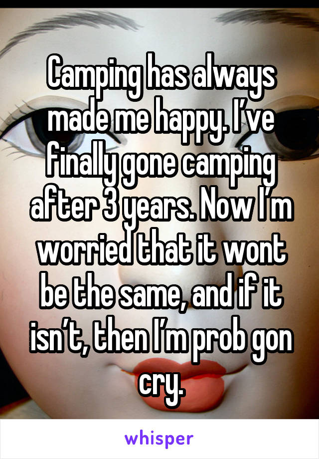 Camping has always made me happy. I’ve finally gone camping after 3 years. Now I’m worried that it wont be the same, and if it isn’t, then I’m prob gon cry.