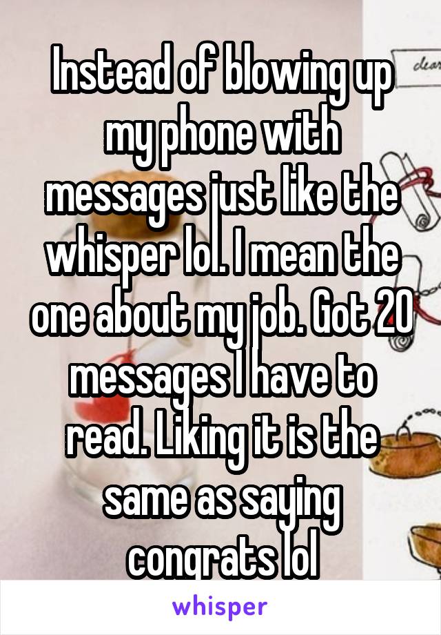 Instead of blowing up my phone with messages just like the whisper lol. I mean the one about my job. Got 20 messages I have to read. Liking it is the same as saying congrats lol