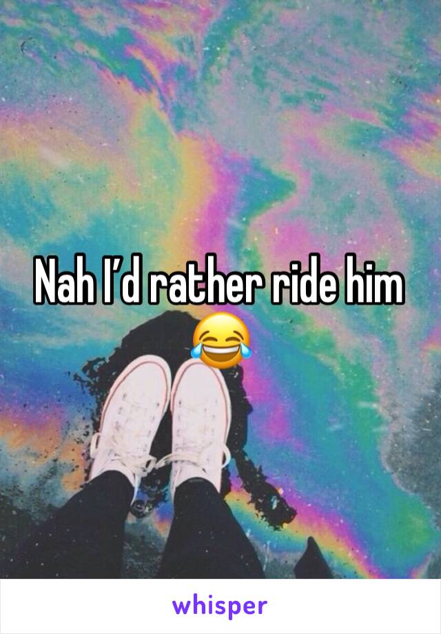 Nah I’d rather ride him 😂