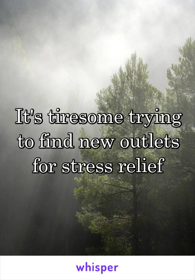 It's tiresome trying to find new outlets for stress relief
