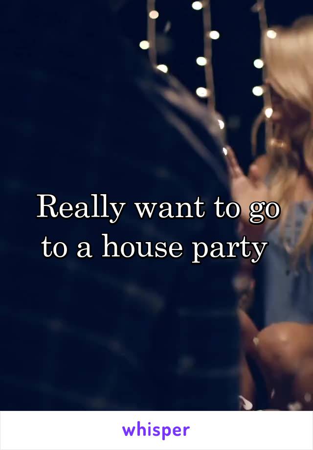 Really want to go to a house party 