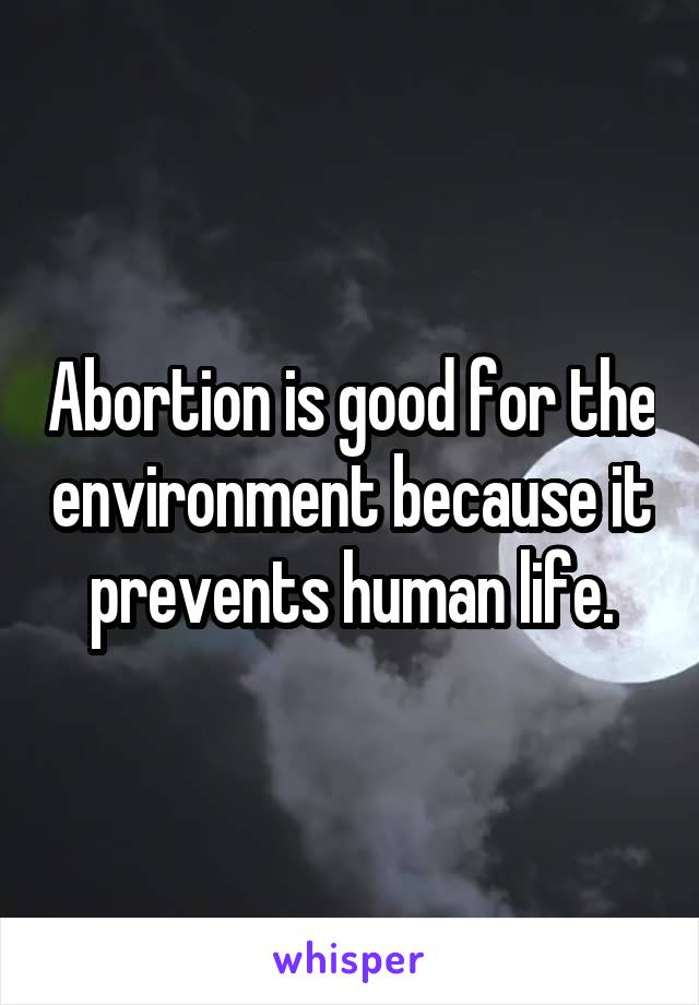 Abortion is good for the environment because it prevents human life.