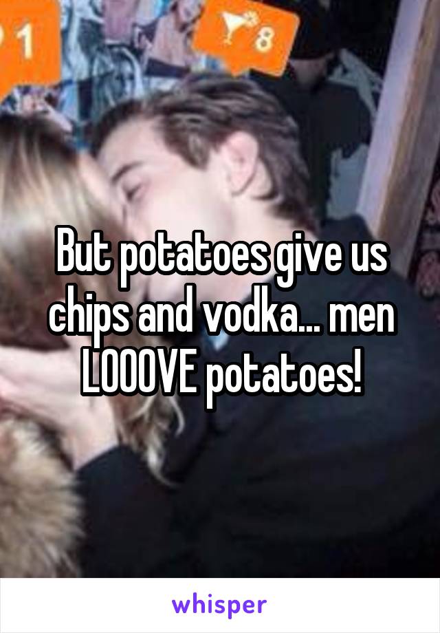 But potatoes give us chips and vodka... men LOOOVE potatoes!