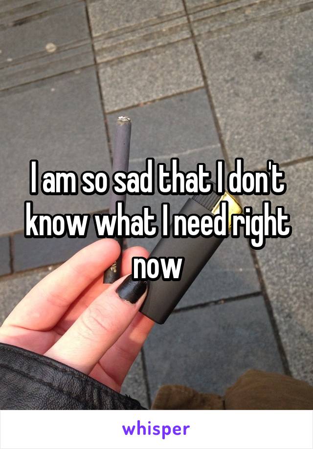 I am so sad that I don't know what I need right now