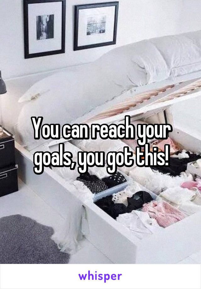 You can reach your goals, you got this!