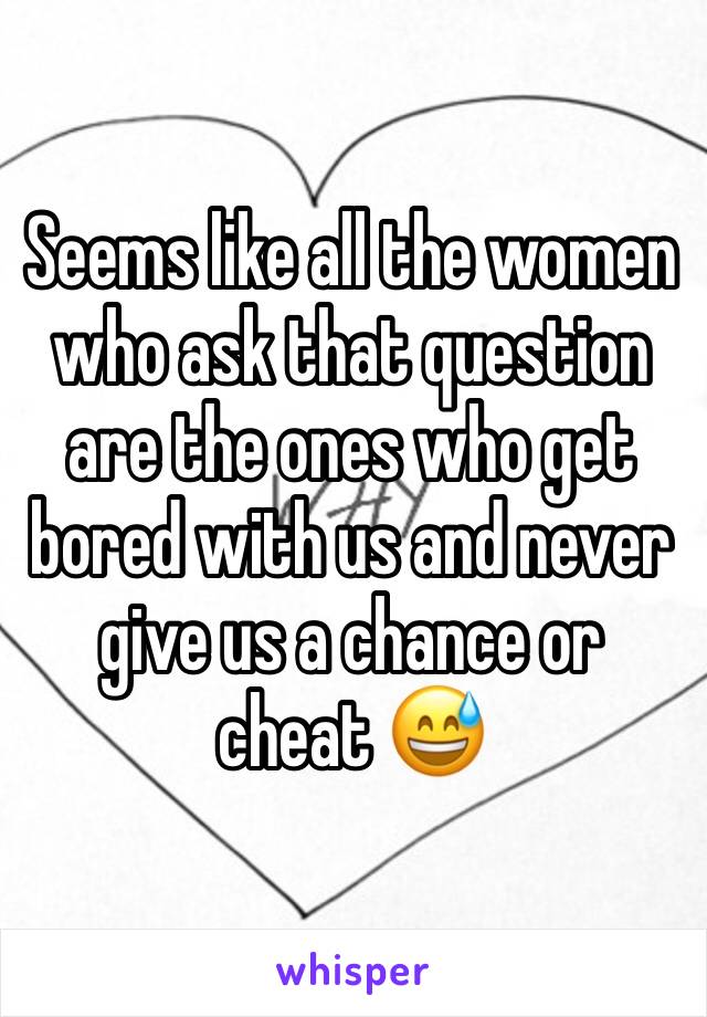 Seems like all the women who ask that question are the ones who get bored with us and never give us a chance or cheat 😅