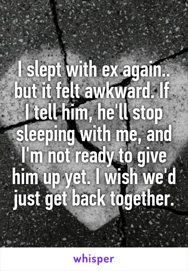 I slept with ex again.. but it felt awkward. If  I tell him, he'll stop sleeping with me, and I'm not ready to give him up yet. I wish we'd just get back together.