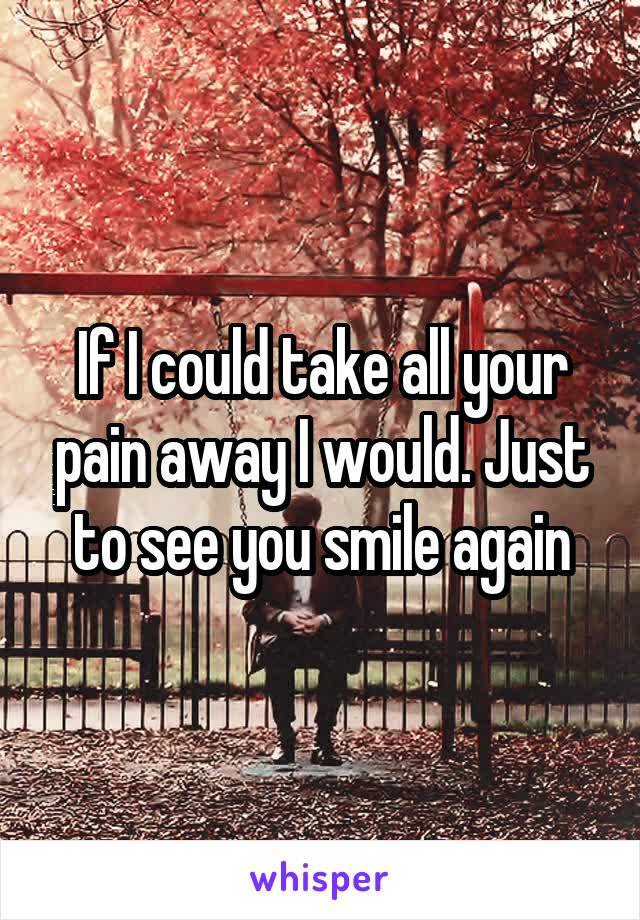 If I could take all your pain away I would. Just to see you smile again