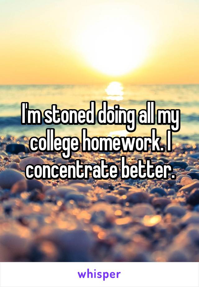 I'm stoned doing all my college homework. I concentrate better.