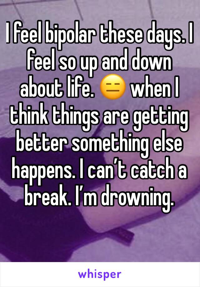 I feel bipolar these days. I feel so up and down about life. 😑 when I think things are getting better something else happens. I can’t catch a break. I’m drowning.