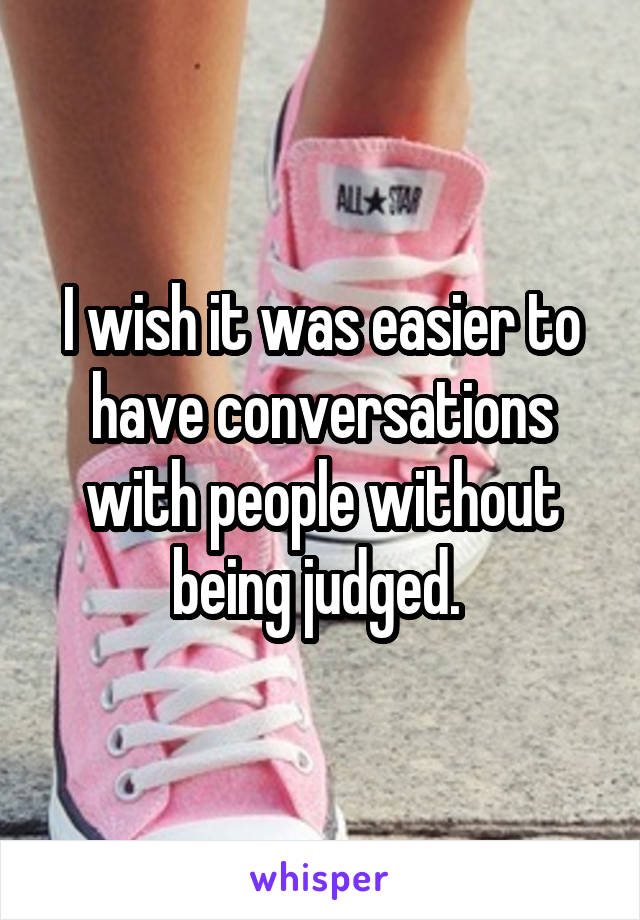 I wish it was easier to have conversations with people without being judged. 