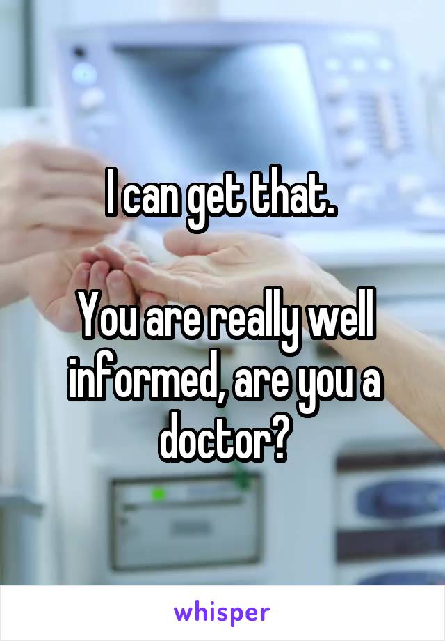 I can get that. 

You are really well informed, are you a doctor?