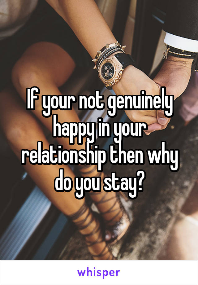 If your not genuinely happy in your relationship then why do you stay?
