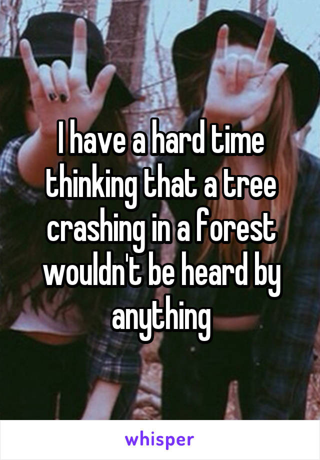 I have a hard time thinking that a tree crashing in a forest wouldn't be heard by anything