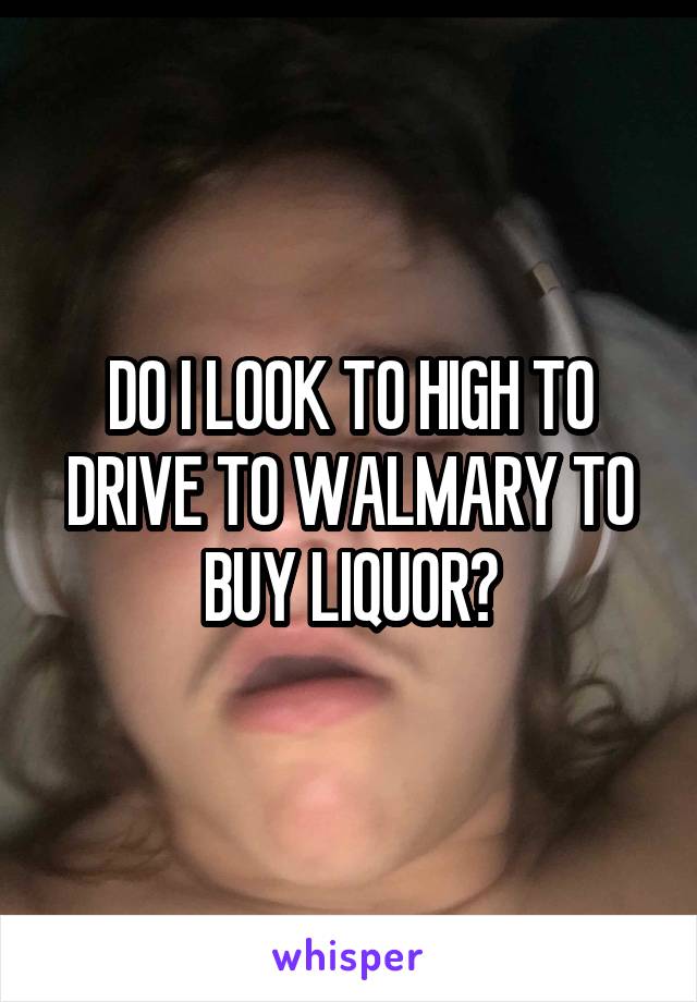DO I LOOK TO HIGH TO DRIVE TO WALMARY TO BUY LIQUOR?
