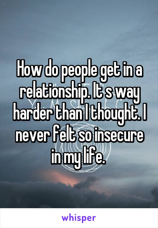 How do people get in a relationship. It s way harder than I thought. I never felt so insecure in my life. 