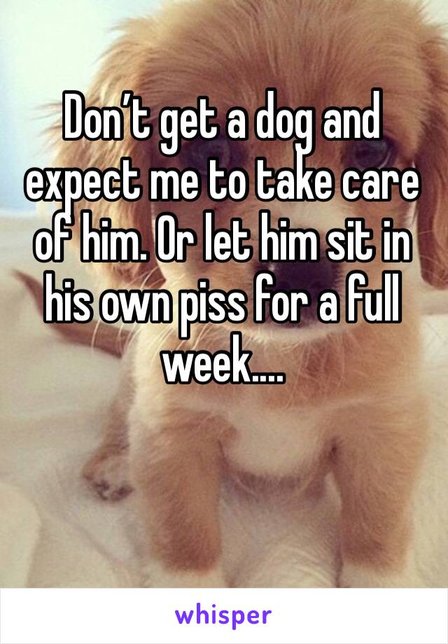 Don’t get a dog and expect me to take care of him. Or let him sit in his own piss for a full week.... 