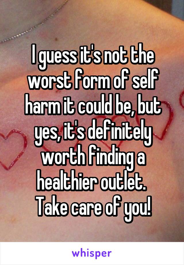 I guess it's not the worst form of self harm it could be, but yes, it's definitely worth finding a healthier outlet. 
Take care of you!