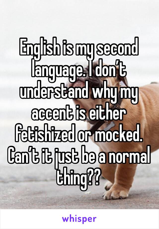 English is my second language. I don’t understand why my accent is either fetishized or mocked. Can’t it just be a normal thing??