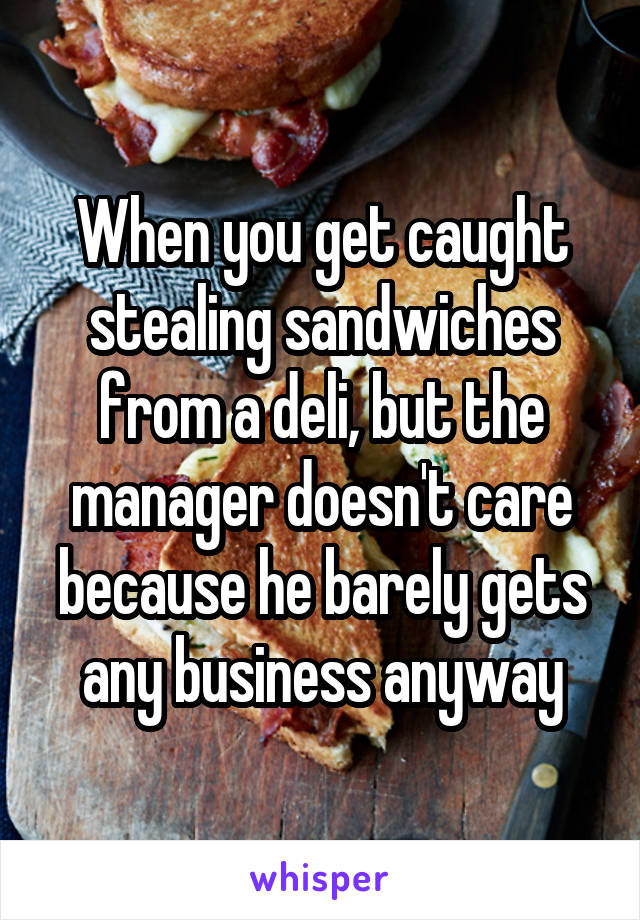 When you get caught stealing sandwiches from a deli, but the manager doesn't care because he barely gets any business anyway