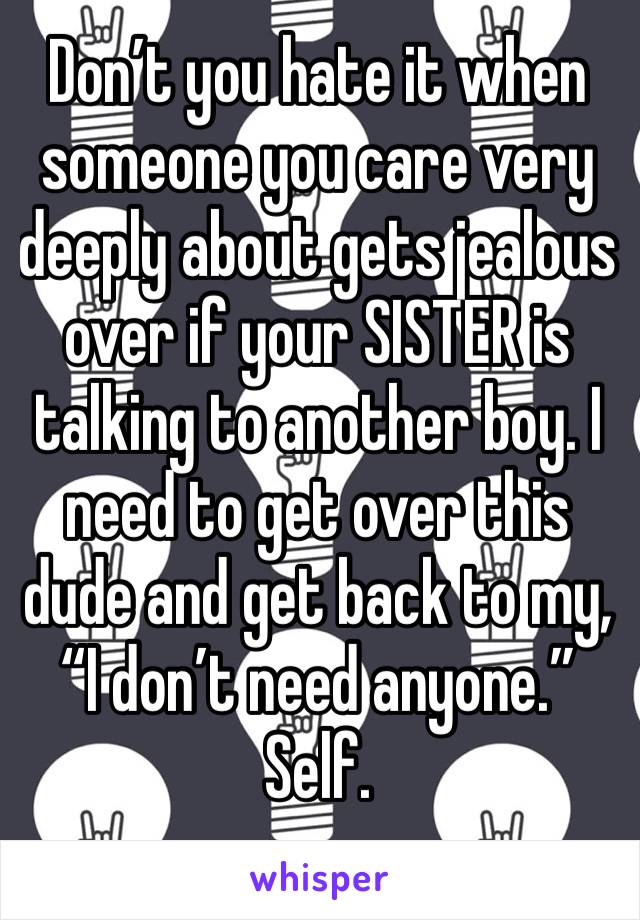 Don’t you hate it when someone you care very deeply about gets jealous over if your SISTER is talking to another boy. I need to get over this dude and get back to my, “I don’t need anyone.” Self.