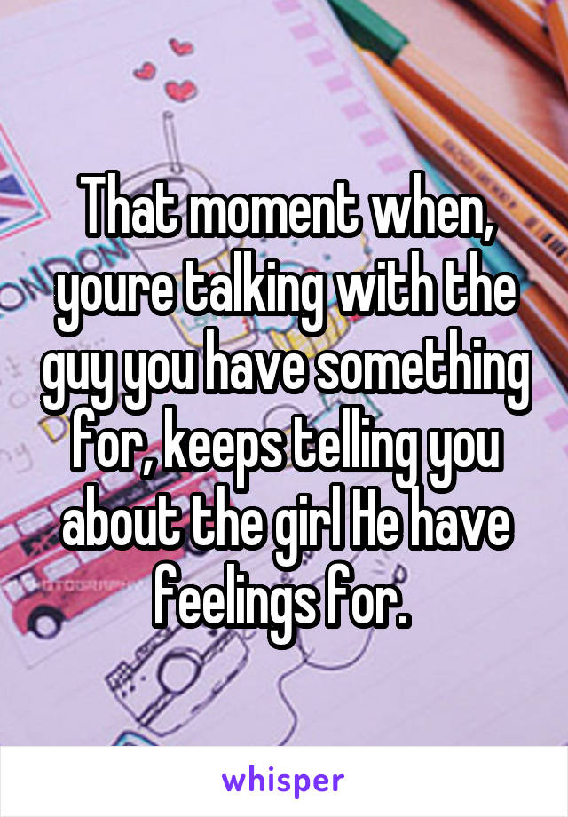 That moment when, youre talking with the guy you have something for, keeps telling you about the girl He have feelings for. 