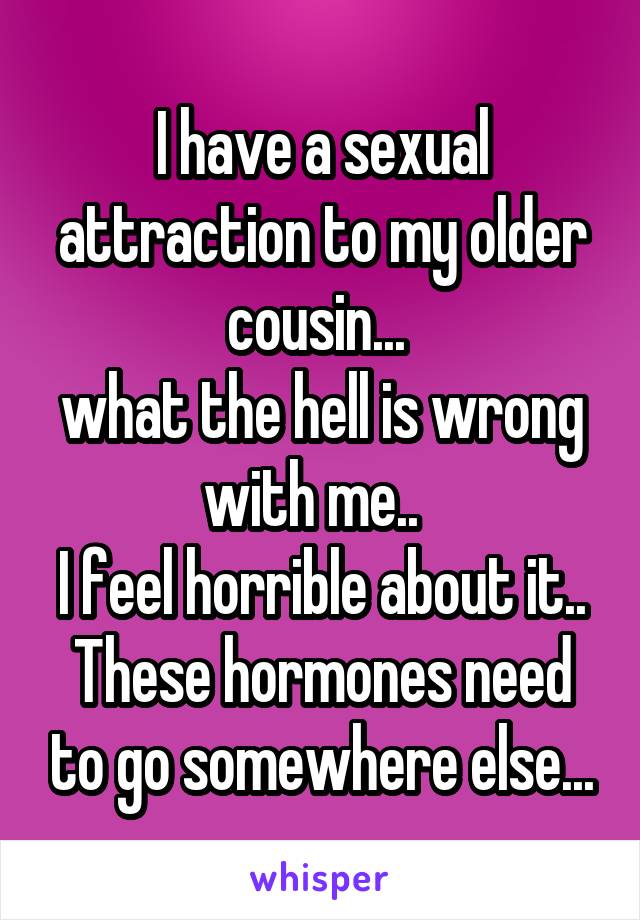 I have a sexual attraction to my older cousin... 
what the hell is wrong with me..  
I feel horrible about it..
These hormones need to go somewhere else...