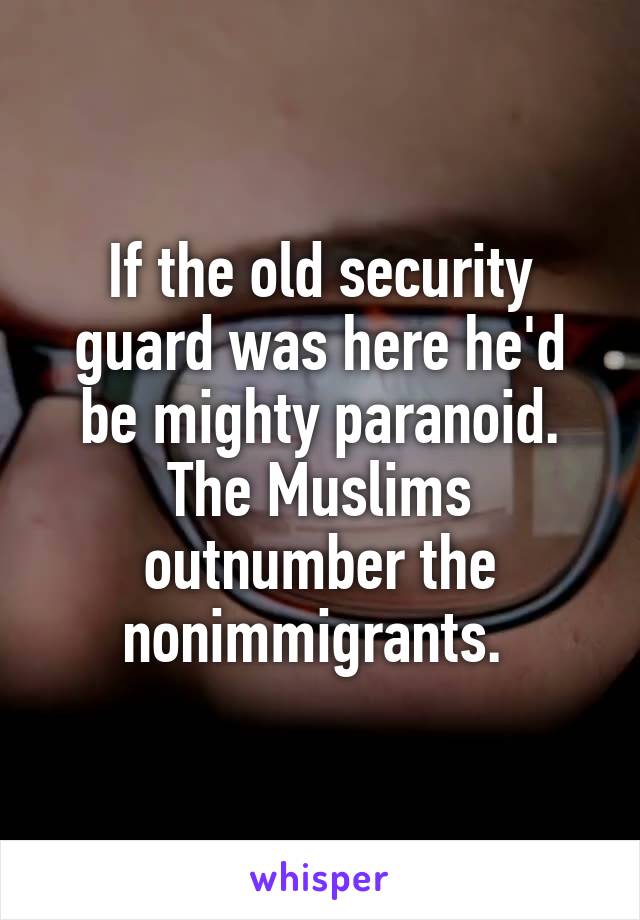 If the old security guard was here he'd be mighty paranoid. The Muslims outnumber the nonimmigrants. 