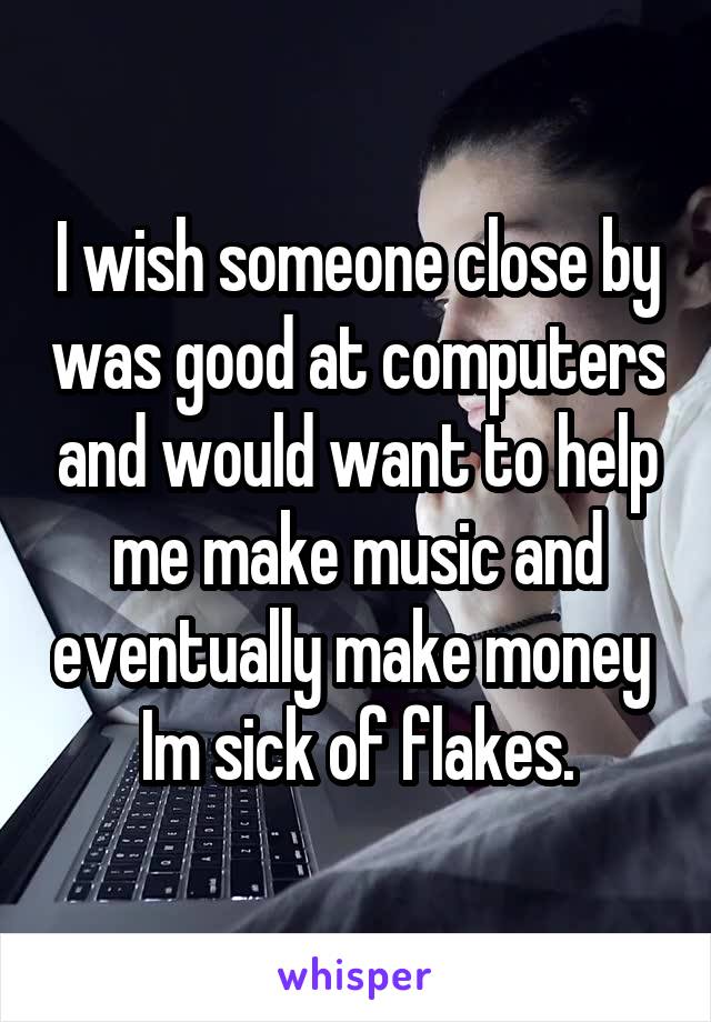 I wish someone close by was good at computers and would want to help me make music and eventually make money  Im sick of flakes.
