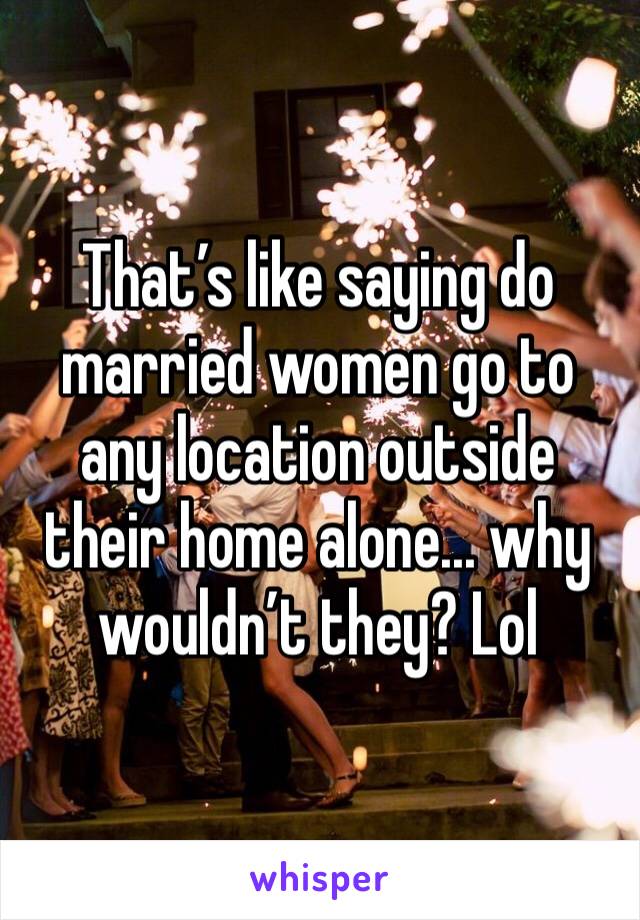 That’s like saying do married women go to any location outside their home alone... why wouldn’t they? Lol