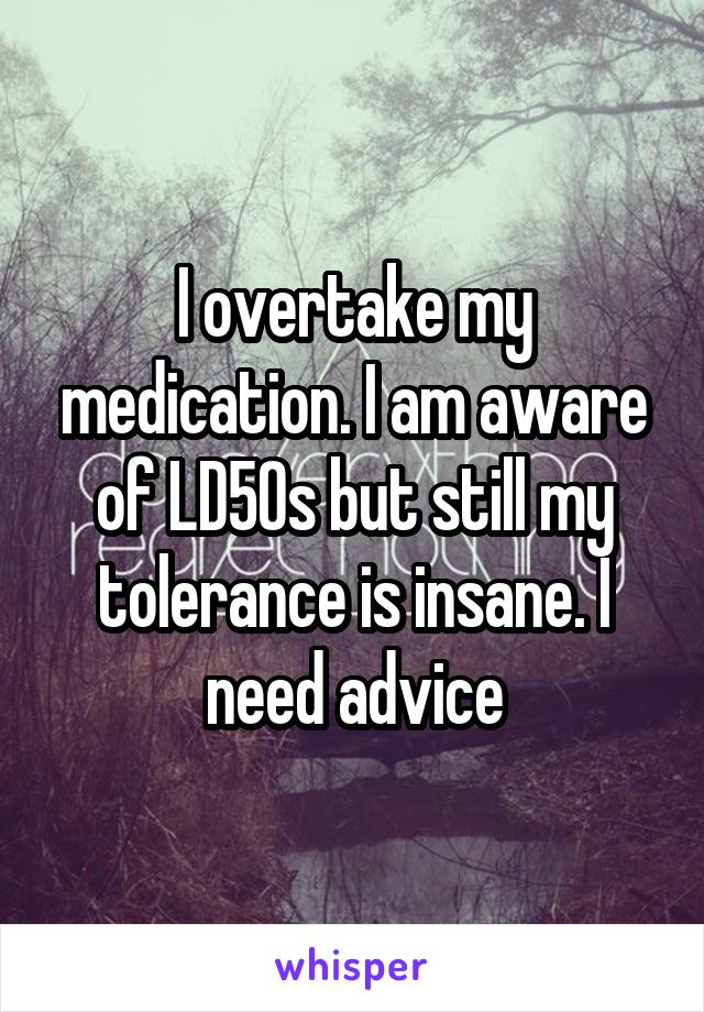 I overtake my medication. I am aware of LD50s but still my tolerance is insane. I need advice