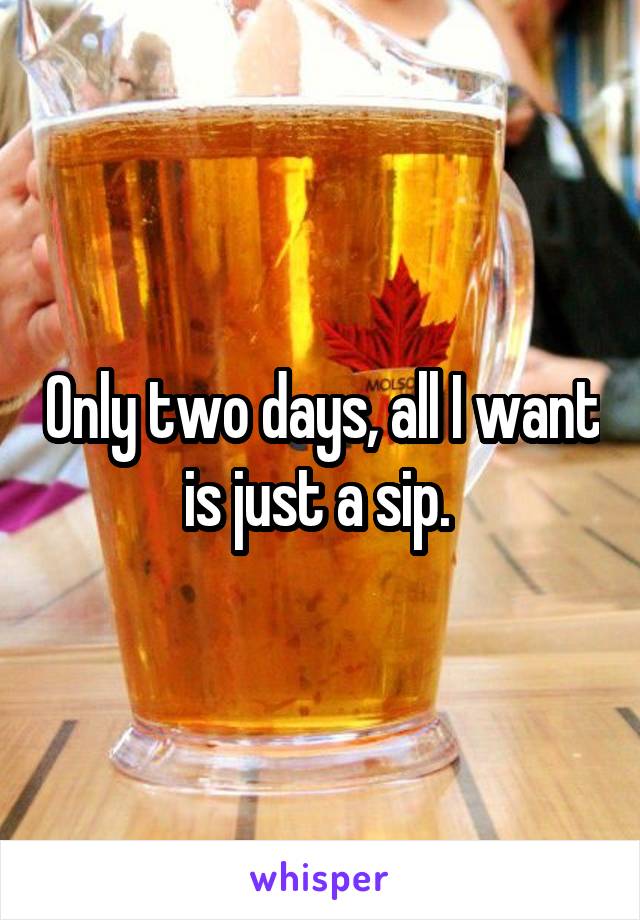 Only two days, all I want is just a sip. 