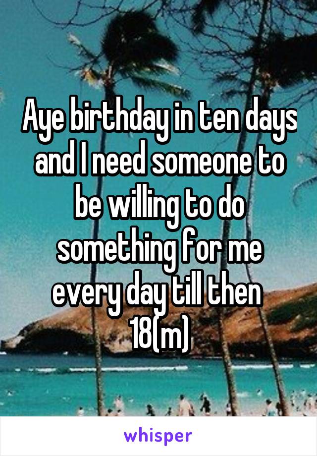 Aye birthday in ten days and I need someone to be willing to do something for me every day till then 
18(m)