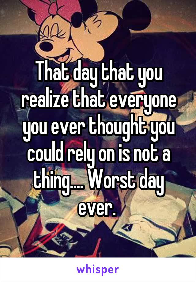 That day that you realize that everyone you ever thought you could rely on is not a thing.... Worst day ever. 