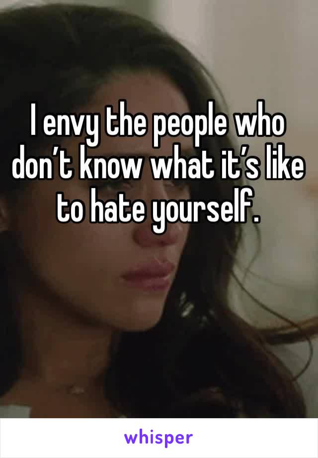 I envy the people who don’t know what it’s like to hate yourself. 