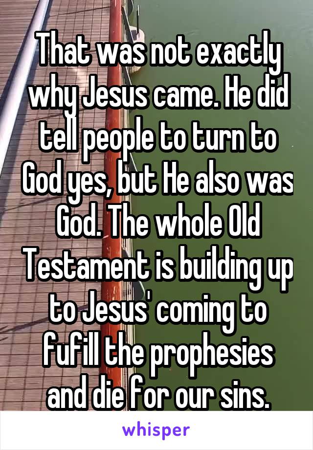 That was not exactly why Jesus came. He did tell people to turn to God yes, but He also was God. The whole Old Testament is building up to Jesus' coming to fufill the prophesies and die for our sins.