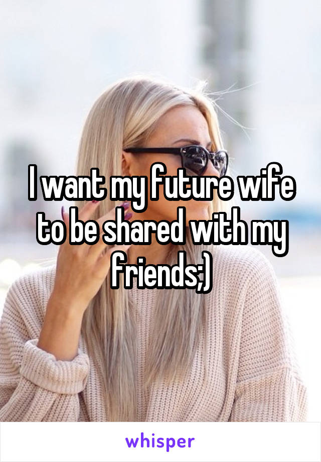 I want my future wife to be shared with my friends;)