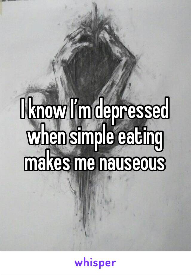 I know I’m depressed when simple eating makes me nauseous