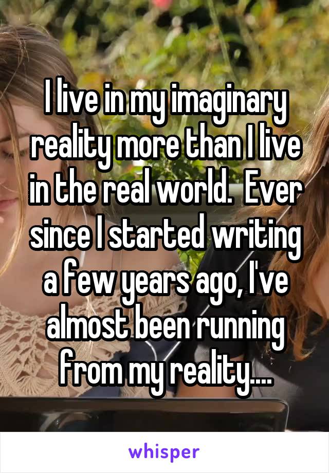 I live in my imaginary reality more than I live in the real world.  Ever since I started writing a few years ago, I've almost been running from my reality....